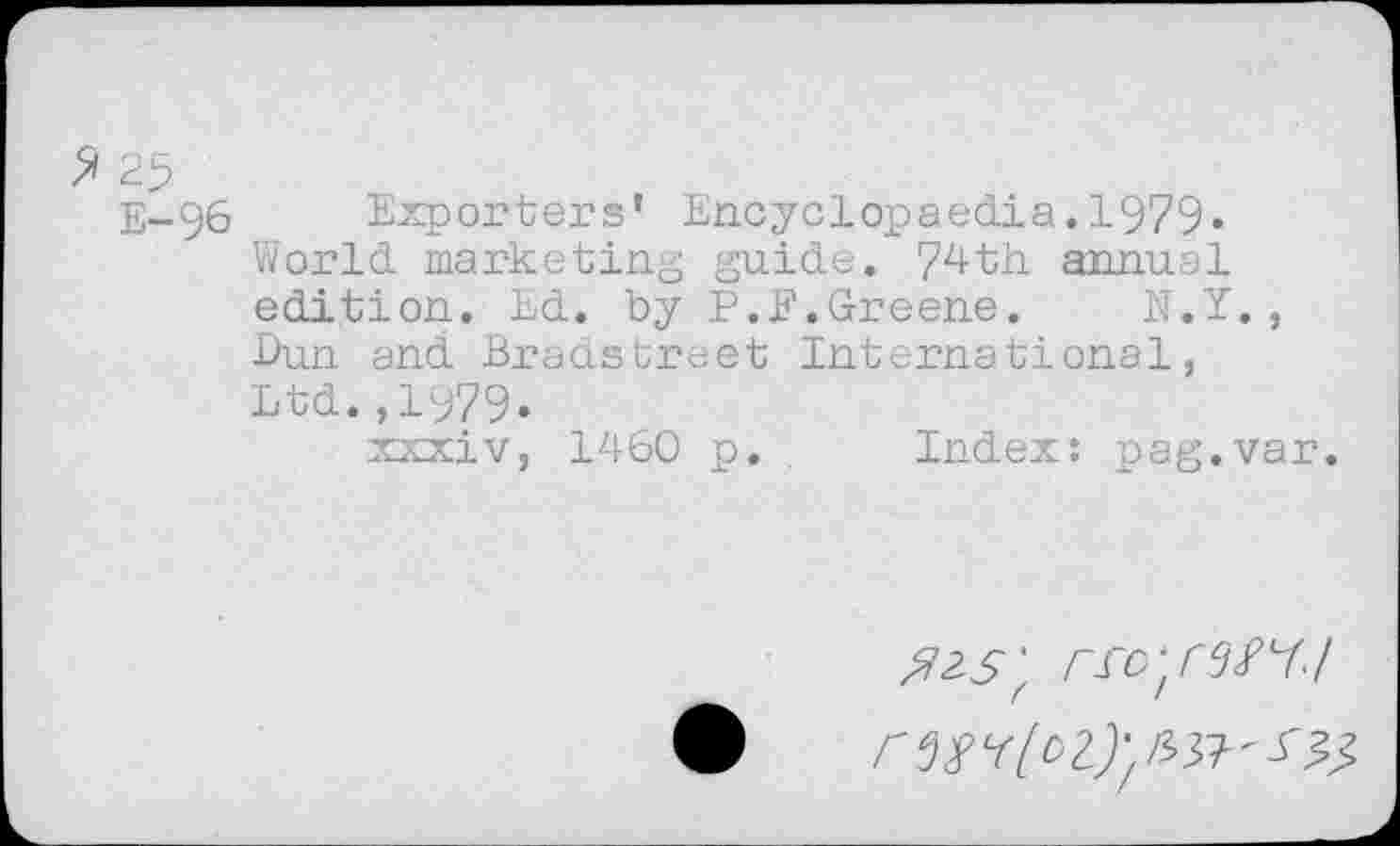 ﻿2 25
E-96 Exporters’ Encyclopaedia. 1979« World marketing guide. 74th annual edition. Ed. by P.E.Greene.	N.Y.,
Dun and Bradstreet International, Ltd.,1979.
xxxiv, 1460 p. Index: pag.var.
